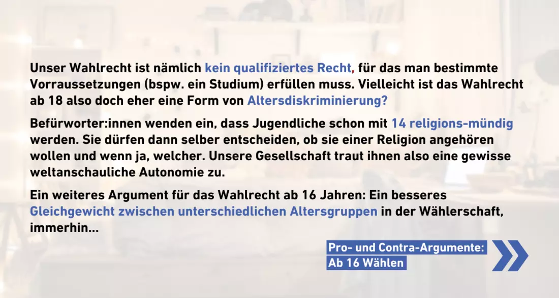 Unser Wahlrecht ist nämlich kein qualifiziertes Recht, für das man bestimmte Vorraussetzungen (bspw. ein Studium) erfüllen muss. Vielleicht ist das Wahlrecht ab 18 also doch eher eine Form von Altersdiskriminierung?  Befürworter:innen wenden ein, dass Jugendliche schon mit 14 religions-mündig werden. Sie dürfen dann selber entscheiden, ob sie einer Religion angehören wollen und wenn ja, welcher. Unsere Gesellschaft traut ihnen also eine gewisse weltanschauliche Autonomie zu.  Ein weiteres Argument für das Wahlrecht ab 16 Jahren: Ein besseres Gleichgewicht zwischen unterschiedlichen Altersgruppen in der Wählerschaft, immerhin...