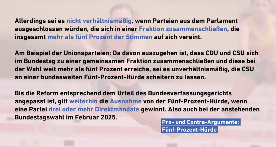 Text: Allerdings sei es nicht verhältnismäßig, wenn Parteien aus dem Parlament ausgeschlossen würden, die sich in einer Fraktion zusammenschließen, die insgesamt mehr als fünf Prozent der Stimmen auf sich vereint.   Am Beispiel der Unionsparteien: Da davon auszugehen ist, dass CDU und CSU sich im Bundestag zu einer gemeinsamen Fraktion zusammenschließen und diese bei der Wahl weit mehr als fünf Prozent erreiche, sei es unverhältnismäßig, die CSU an einer bundesweiten Fünf-Prozent-Hürde scheitern zu lassen.   Bis die Reform entsprechend dem Urteil des Bundesverfassungsgerichts angepasst ist, gilt weiterhin die Ausnahme von der Fünf-Prozent-Hürde, wenn eine Partei drei oder mehr Direktmandate gewinnt. Also auch bei der anstehenden Bundestagswahl im Februar 2025.