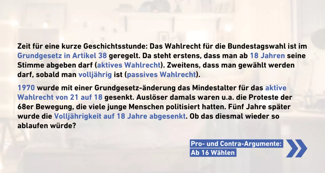 Zeit für eine kurze Geschichtsstunde: Das Wahlrecht für die Bundestagswahl ist im Grundgesetz in Artikel 38 geregelt. Da steht erstens, dass man ab 18 Jahren seine Stimme abgeben darf (aktives Wahlrecht). Zweitens, dass man gewählt werden darf, sobald man volljährig ist (passives Wahlrecht).  1970 wurde mit einer Grundgesetz-änderung das Mindestalter für das aktive Wahlrecht von 21 auf 18 gesenkt. Auslöser damals waren u.a. die Proteste der 68er Bewegung, die viele junge Menschen politisiert hatten. Fünf Jahre später wurde die Volljährigkeit auf 18 Jahre abgesenkt. Ob das diesmal wieder so ablaufen würde?