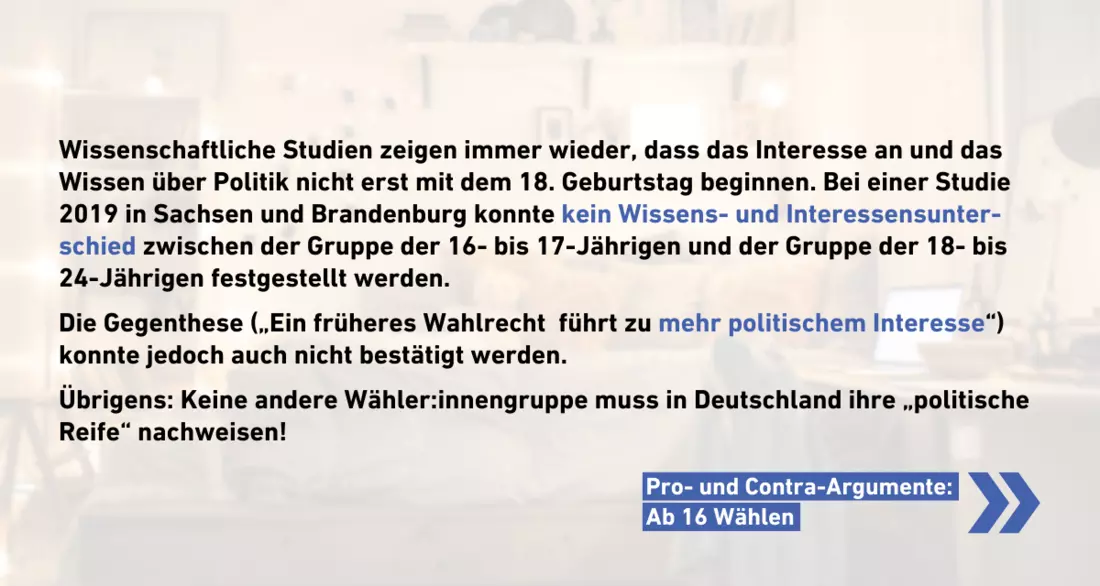 Wissenschaftliche Studien zeigen immer wieder, dass das Interesse an und das Wissen über Politik nicht erst mit dem 18. Geburtstag beginnen. Bei einer Studie 2019 in Sachsen und Brandenburg konnte kein Wissens- und Interessensunter-schied zwischen der Gruppe der 16- bis 17-Jährigen und der Gruppe der 18- bis 24-Jährigen festgestellt werden.   Die Gegenthese („Ein früheres Wahlrecht  führt zu mehr politischem Interesse“) konnte jedoch auch nicht bestätigt werden.   Übrigens: Keine andere Wähler:innengruppe muss in Deutschland ihre „politische Reife“ nachweisen!